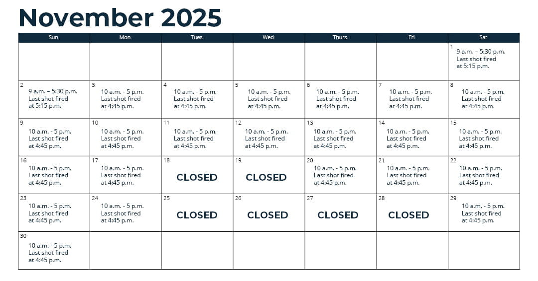 Days open - Oct. 1 - 31: Wednesday through Monday (closed Tuesday)*; Nov. 1 - 15: every day*; Nov. 16 - Sept. 30: Thursday through Monday (closed Tuesday and Wednesday)*; *See range webpage for a list of upcoming exceptions for holidays and maintenance days. Hours: 10 a.m. - 5 p.m. Last shot fired at 4:45 p.m.