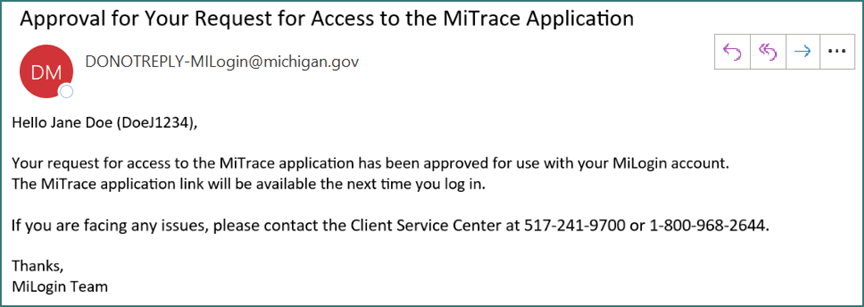 Email from the MiLogin team entitled Approval for Your Request for Access to the MiTrace Application. It reads: Hello Jane Doe (DoeJ1234). Your request for access to the MiTrace application has been approved for use with your MiLogin account. The MiTrace application link will be available the next time you log in. If you are facing any issues, please contact the Client Service Center at 517-241-9700 or 1-800-968-2644. Thanks, MiLogin Team.